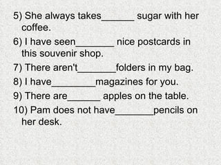 5) She always takes______ sugar with her coffee. 6) I have seen_______ nice postcards in this souvenir shop. 7) There aren't_______folders in my bag. 8) I have________magazines for you. 9) There are______ apples on the table. 10) Pam does not have_______pencils on her desk. 