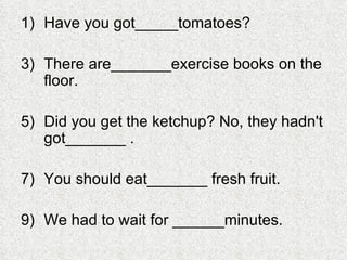 Have you got_____tomatoes? There are_______exercise books on the floor. Did you get the ketchup? No, they hadn't got_______ . You should eat_______ fresh fruit. We had to wait for ______minutes. 