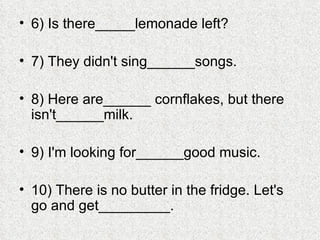 6) Is there_____lemonade left? 7) They didn't sing______songs. 8) Here are______ cornflakes, but there isn't______milk. 9) I'm looking for______good music. 10) There is no butter in the fridge. Let's go and get_________. 