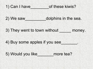 1) Can I have________of these kiwis? 2) We saw_________dolphins in the sea. 3) They went to town without _____ money. 4) Buy some apples if you see_______. 5) Would you like_______more tea? 