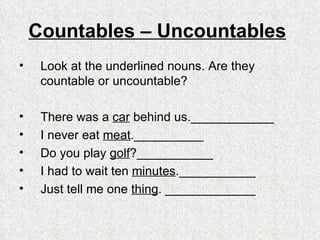 Countables – Uncountables   Look at the underlined nouns. Are they countable or uncountable?   There was a  car  behind us.____________ I never eat  meat .__________  Do you play  golf ?___________ I had to wait ten  minutes . ___________ Just tell me one  thing .  _____________ 