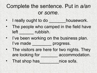 Complete the sentence. Put in  a/an  or  some. I really ought to do _______housework. The people who camped in the field have left ______ rubbish. I’ve been working on the business plan. I’ve made ________ progress. The visitors are here for two nights. They are looking for _______ accommodation. That shop has________nice sofa. 