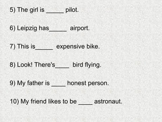 5) The girl is _____ pilot. 6) Leipzig has_____  airport. 7) This is_____  expensive bike.  8) Look! There's____  bird flying.  9) My father is ____ honest person. 10) My friend likes to be ____ astronaut.  