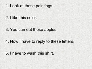 1. Look at these paintings. 2. I like this color. 3. You can eat those apples. 4. Now I have to reply to these letters. 5. I have to wash this shirt. 