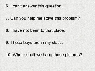 6. I can’t answer this question. 7. Can you help me solve this problem? 8. I have not been to that place. 9. Those boys are in my class. 10. Where shall we hang those pictures? 