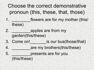 Choose the correct demonstrative pronoun (this, these, that, those) ________flowers are for my mother.(this/these) ________apples are from my garden(this/these) Come on!_______is our bus(those/that) ________are my brothers(this/these) ________presents are for you (this/these) 