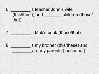 6. ________is teacher John’s wife (this/these) and________children (those/that) 7. ________is Mek’s book (those/that) 8. ________is my brother (this/these) and ________are my parents (those/that) 