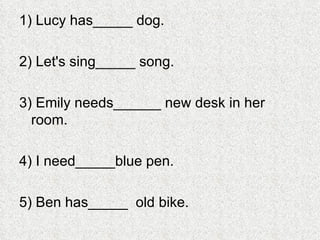 1) Lucy has_____ dog. 2) Let's sing_____ song. 3) Emily needs______ new desk in her room. 4) I need_____blue pen. 5) Ben has_____  old bike. 