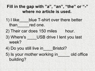 Fill in the gap with ”a”, “an”, “the” or “-” where no article is used.  1) I like____blue T-shirt over there better than_____red one. 2) Their car does 150 miles       hour. 3) Where's ____USB drive I lent you last week? 4) Do you still live in____Bristol? 5) Is your mother working in_____ old office building? 