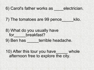 6) Carol's father works as ____electrician. 7) The tomatoes are 99 pence_____kilo. 8) What do you usually have for_____breakfast? 9) Ben has _____terrible headache. 10) After this tour you have_____ whole afternoon free to explore the city. 