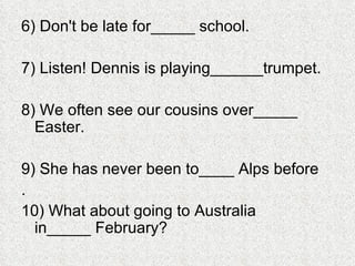 6) Don't be late for_____ school. 7) Listen! Dennis is playing______trumpet. 8) We often see our cousins over_____ Easter. 9) She has never been to____ Alps before . 10) What about going to Australia in_____ February? 