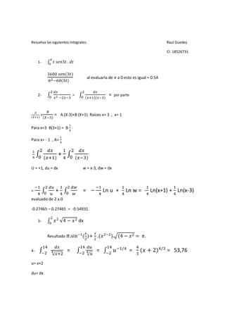 Resuelva las siguientes integrales:                                                       Raul Guedez

                                                                                          CI. 18526731

     1-               3 .


                                     al evaluarla de       a 0 esto es igual = 0.54


     2-                      =                    =    por parte



      +         = A (X-3)+B (X+1) Raíces x= 3 , x= 1

Para x=3 B(3+1) = B

Para x= - 1 , A=


                  +

U = +1, du = dx                    w = x-3, dw = dx



            !                "
=                +                 = #          Ln u +           Ln w = - Ln(x+1) + Ln(x-3)
          !                  "
evaluado de 2 a 0

-0.27465 – 0.27465 = -0.54931.

     3-      $ √4 # $ dx

          Resultado         .sin        + . $          .+ 4 # $ =          .

                                        !                    /                        /
4-          -           =           -       =          .           =     $+2              = 53,76
             √                        √!

u= x+2

du= dx
 
