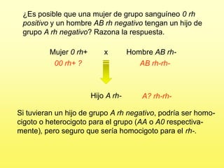 ¿Es posible que una mujer de grupo sanguíneo 0 rh
 positivo y un hombre AB rh negativo tengan un hijo de
 grupo A rh negativo? Razona la respuesta.

         Mujer 0 rh+       x        Hombre AB rh-
           00 rh+ ?                    AB rh-rh-



                       Hijo A rh-       A? rh-rh-

Si tuvieran un hijo de grupo A rh negativo, podría ser homo-
cigoto o heterocigoto para el grupo (AA o A0 respectiva-
mente), pero seguro que sería homocigoto para el rh-.
 