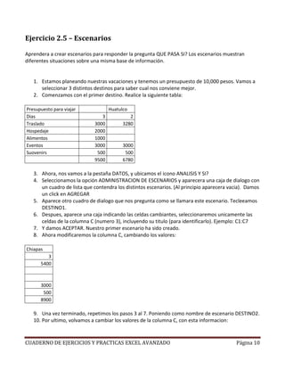 Ejercicio 2.5 – Escenarios

Aprendera a crear escenarios para responder la pregunta QUE PASA SI? Los escenarios muestran
diferentes situaciones sobre una misma base de información.


   1. Estamos planeando nuestras vacaciones y tenemos un presupuesto de 10,000 pesos. Vamos a
      seleccionar 3 distintos destinos para saber cual nos conviene mejor.
   2. Comenzamos con el primer destino. Realice la siguiente tabla:

Presupuesto para viajar             Huatulco
Dias                            3            2
Traslado                     3000         3280
Hospedaje                    2000
Alimentos                    1000
Eventos                      3000         3000
Suovenirs                     500          500
                             9500         6780

   3. Ahora, nos vamos a la pestaña DATOS, y ubicamos el icono ANALISIS Y SI?
   4. Seleccionamos la opción ADMINISTRACION DE ESCENARIOS y aparecera una caja de dialogo con
      un cuadro de lista que contendra los distintos escenarios. (Al principio aparecera vacia). Damos
      un click en AGREGAR
   5. Aparece otro cuadro de dialogo que nos pregunta como se llamara este escenario. Tecleeamos
      DESTINO1.
   6. Despues, aparece una caja indicando las celdas cambiantes, seleccionaremos unicamente las
      celdas de la columna C (numero 3), incluyendo su titulo (para identificarlo). Ejemplo: C1:C7
   7. Y damos ACEPTAR. Nuestro primer escenario ha sido creado.
   8. Ahora modificaremos la columna C, cambiando los valores:

Chiapas
         3
      5400



      3000
       500
      8900

   9. Una vez terminado, repetimos los pasos 3 al 7. Poniendo como nombre de escenario DESTINO2.
   10. Por ultimo, volvamos a cambiar los valores de la columna C, con esta informacion:



CUADERNO DE EJERCICIOS Y PRACTICAS EXCEL AVANZADO                                          Página 10
 
