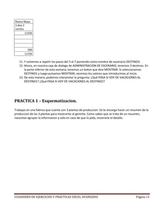 Rivera Maya
3 dias 2
noches
         11250




         500
       11750

   11. Y volvemos a repetir los pasos del 3 al 7 poniendo como nombre de escenario DESTINO3.
   12. Ahora, en nuestra caja de dialogo de ADMINISTRACION DE ESCENARIO, tenemos 3 destinos. En
       la parte inferior de esta ventana, tenemos un boton que dice MOSTRAR. Si seleccionamos
       DESTINO1 y luego pulsamos MOSTRAR, veremos los valores que introducimos al inicio.
   13. De esta manera, podemos interpretar la pregunta: ¿Qué PASA SI VOY DE VACACIONES AL
       DESTINO1? ¿Qué PASA SI VOY DE VACACIONES AL DESTINO2?




PRACTICA 1 – Esquematizacion.

Trabajas en una fabrica que cuenta con 3 plantas de produccion. Se te encarga hacer un resumen de la
produccion de las 3 plantas para mostrarlas al gerente. Como sabes que se trata de un resumen,
necesitas agrupar la informacion y solo en caso de que lo pida, mostrarle el detalle.




CUADERNO DE EJERCICIOS Y PRACTICAS EXCEL AVANZADO                                         Página 11
 