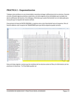 PRACTICA 2 – Esquematizacion

Trabajas como profesor en una Universidad y necesitas entregar calificaciones de tus alumnos. Durante
el curso, dictaste algunas practicas y ejercicios, asi como algunas otras actividades que sumadas nos
dan la calificacion del alumno. Sin embargo, el formato que usaste (horizontal) no es el adecuado para
la escuela que lo requiere de manera vertical.

Crea primero la hoja de DATOS ORIGINAL y copiaras esta a otra hoja donde haras el esquema. Pero al
hacerlo deberas usar la opcion de TRANSPONER para que dicho esquema quede correcto.




Esta es la hoja original, y vemos que los nombres de los alumnos estan en filas y la informacion con las
practicas en columnas. Y al final debe quedar asi:




CUADERNO DE EJERCICIOS Y PRACTICAS EXCEL AVANZADO                                             Página 13
 