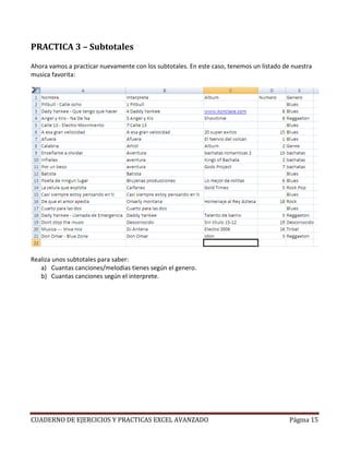 PRACTICA 3 – Subtotales

Ahora vamos a practicar nuevamente con los subtotales. En este caso, tenemos un listado de nuestra
musica favorita:




Realiza unos subtotales para saber:
   a) Cuantas canciones/melodias tienes según el genero.
   b) Cuantas canciones según el interprete.




CUADERNO DE EJERCICIOS Y PRACTICAS EXCEL AVANZADO                                         Página 15
 
