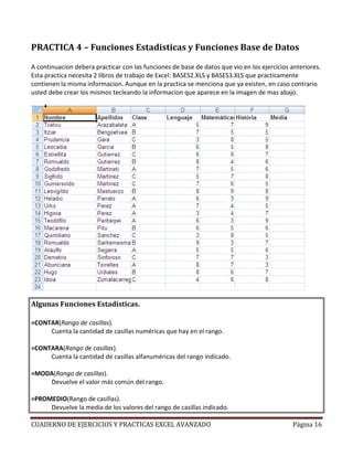 PRACTICA 4 – Funciones Estadisticas y Funciones Base de Datos

A continuacion debera practicar con las funciones de base de datos que vio en los ejercicios anteriores.
Esta practica necesita 2 libros de trabajo de Excel: BASES2.XLS y BASES3.XLS que practicamente
contienen la misma informacion. Aunque en la practica se menciona que ya existen, en caso contrario
usted debe crear los mismos tecleando la informacion que aparece en la imagen de mas abajo.




Algunas Funciones Estadísticas.

=CONTAR(Rango de casillas).
     Cuenta la cantidad de casillas numéricas que hay en el rango.

=CONTARA(Rango de casillas).
     Cuenta la cantidad de casillas alfanuméricas del rango indicado.

=MODA(Rango de casillas).
    Devuelve el valor más común del rango.

=PROMEDIO(Rango de casillas).
     Devuelve la media de los valores del rango de casillas indicado.

CUADERNO DE EJERCICIOS Y PRACTICAS EXCEL AVANZADO                                             Página 16
 