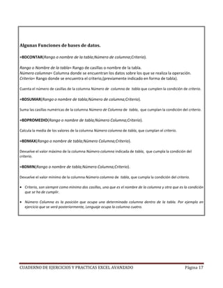 Algunas Funciones de bases de datos.

=BDCONTAR(Rango o nombre de la tabla;Número de columna;Criterio).

Rango o Nombre de la tabla= Rango de casillas o nombre de la tabla.
Número columna= Columna donde se encuentran los datos sobre los que se realiza la operación.
Criterio= Rango donde se encuentra el criterio,(previamente indicado en forma de tabla).

Cuenta el número de casillas de la columna Número de columna de tabla que cumplen la condición de criterio.

=BDSUMAR(Rango o nombre de tabla;Número de columna;Criterio).

Suma las casillas numéricas de la columna Número de Columna de tabla, que cumplan la condición del criterio.

=BDPROMEDIO(Rango o nombre de tabla;Número Columna;Criterio).

Calcula la media de los valores de la columna Número columna de tabla, que cumplan el criterio.

=BDMAX(Rango o nombre de tabla;Número Columna;Criterio).

Devuelve el valor máximo de la columna Número columna indicada de tabla, que cumpla la condición del
criterio.

=BDMIN(Rango o nombre de tabla;Número Columna;Criterio).

Devuelve el valor mínimo de la columna Número columna de tabla, que cumpla la condición del criterio.

• Criterio, son siempre como mínimo dos casillas, una que es el nombre de la columna y otra que es la condición
  que se ha de cumplir.

• Número Columna es la posición que ocupa una determinada columna dentro de la tabla. Por ejemplo en
  ejercicio que se verá posteriormente, Lenguaje ocupa la columna cuatro.




CUADERNO DE EJERCICIOS Y PRACTICAS EXCEL AVANZADO                                                  Página 17
 