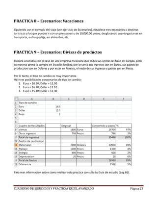 PRACTICA 8 – Escenarios: Vacaciones

Siguiendo con el ejemplo del viaje (ver ejercicio de Escenarios), establece tres escenarios o destinos
turisticos a los que puedes ir con un presupuesto de 10,000.00 pesos; desglosando cuanto gastarias en
transporte, en hospedaje, en alimentos, etc.



PRACTICA 9 – Escenarios: Divisas de productos

Elabora una tabla con el caso de una empresa mexicana que todas sus ventas las hace en Europa, pero
su materia prima la compra en Estados Unidos; por lo tanto sus ingresos son en Euros, sus gastos de
produccion son en Dolares y por estar en Mexico, el resto de sus ingresos y gastos son en Pesos.

Por lo tanto, el tipo de cambio es muy importante.
Hay tres posibilidades o escenarios de tipo de cambio:
   1. Euro = 16.50; Dólar = 12.30
   2. Euro = 16.80; Dólar = 12.10
   3. Euro = 15.10; Dólar = 12.30




Para mas informacion sobre como realizar esta practica consulta tu Guia de estudio (pag 66).




CUADERNO DE EJERCICIOS Y PRACTICAS EXCEL AVANZADO                                              Página 23
 