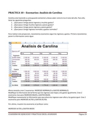PRACTICA 10 – Escenarios: Analisis de Carolina

Carolina esta haciendo su presupuesto semestral y desea saber como le ira el resto del año. Para ello,
tiene las siguientes preguntas:
    1. ¿Que pasa si tengo pocos ingresos y muchos gastos?
    2. ¿Que pasa si tengo muchos ingresos y pocos gastos?
    3. ¿Que pasa si tengo pocos ingresos y pocos gastos?
    4. ¿Que pasa si tengo ingresos normales y gastos normales?

Para realizar esta proyeccion, necesitamos escenarios segun los ingresos y gastos. Primero necesitamos
poner la informacion como sigue:




Ahora necesita crear 2 escenarios: INGRESOS NORMALES y GASTOS NORMALES.
Modifique la informacion de tal forma que los ingresos sean bajos y los gastos igualmente. Cree 2
escenarios mas para INGRESOS BAJOS y GASTOS BAJOS.
Modifique nuevamente la informacion para que ahora los ingresos sean altos y los gastos igual. Cree 2
escenarios para INGRESOS ALTOS y GASTOS ALTOS.

Por ultimo, muestre los escenarios al profesor como:

INGRESOS ALTOS y GASTOS BAJOS


CUADERNO DE EJERCICIOS Y PRACTICAS EXCEL AVANZADO                                            Página 24
 