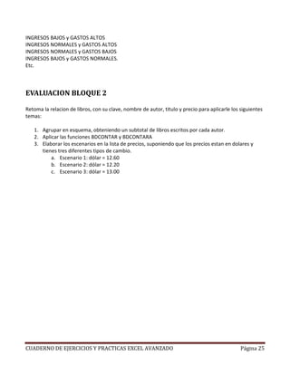 INGRESOS BAJOS y GASTOS ALTOS
INGRESOS NORMALES y GASTOS ALTOS
INGRESOS NORMALES y GASTOS BAJOS
INGRESOS BAJOS y GASTOS NORMALES.
Etc.



EVALUACION BLOQUE 2

Retoma la relacion de libros, con su clave, nombre de autor, titulo y precio para aplicarle los siguientes
temas:

   1. Agrupar en esquema, obteniendo un subtotal de libros escritos por cada autor.
   2. Aplicar las funciones BDCONTAR y BDCONTARA
   3. Elaborar los escenarios en la lista de precios, suponiendo que los precios estan en dolares y
      tienes tres diferentes tipos de cambio.
          a. Escenario 1: dólar = 12.60
          b. Escenario 2: dólar = 12.20
          c. Escenario 3: dólar = 13.00




CUADERNO DE EJERCICIOS Y PRACTICAS EXCEL AVANZADO                                               Página 25
 