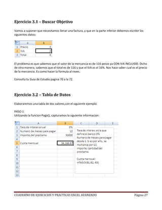 Ejercicio 3.1 – Buscar Objetivo

Vamos a suponer que necesitamos llenar una factura, y que en la parte inferior debemos escribir los
siguientes datos:




El problema es que sabemos que el valor de la mercancia es de 116 pesos ya CON IVA INCLUIDO. Dicho
de otra manera, sabemos que el total es de 116 y que el IVA es el 16%. Nos hace saber cual es el precio
de la mercancia. Es como hacer la formula al reves.

Consulta tu Guia de Estudio pagina 70 a la 72.



Ejercicio 3.2 – Tabla de Datos

Elaboraremos una tabla de dos valores,con el siguiente ejemplo:

PASO 1:
Utilizando la funcion Pago(), capturamos la siguiente informacion:




CUADERNO DE EJERCICIOS Y PRACTICAS EXCEL AVANZADO                                            Página 27
 