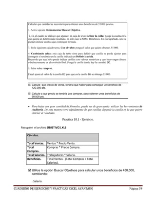 Calcular que cantidad se necesitaría para obtener unos beneficios de 55.000 pesetas.

         1. Active opción Herramientas/ Buscar Objetivo.

          2. En el cuadro de diálogo que aparece, en caja de texto Definir la celda: ponga la casilla en la
         que quiera un determinado resultado, en este caso la $B$6, Beneficios. En este apartado, sólo se
         pueden utilizar casillas que contengan fórmula.

         3. En la siguiente caja de texto, Con el valor: ponga el valor que quiera obtener, 55.000.

         4. Cambiando celda: esta caja de texto sirve para definir que casilla se puede ajustar para
         conseguir el resultado en la casilla indicada en Definir la celda.
         Recuerde que aquí sólo puede indicar casillas con valores numéricos y que intervengan directa
         o indirectamente en el resultado final. Ponga la casilla donde hay la cantidad D2.

         5. Pulse sobre Aceptar.

         Excel ajusta el valor de la casilla D2 para que en la casilla B6 se obtenga 55.000.



            Calcule que precio de venta, tendría que haber para conseguir un beneficio de
            120.000 pts.

            Calcule a que precio se tendría que comprar, para obtener unos beneficios de
            90.000 pts.


         • Para hojas con gran cantidad de fórmulas, puede ser de gran ayuda utilizar las herramientas de
           Auditoría. De esta manera verá rápidamente de que casillas depende la casilla en la que quiere
           obtener el resultado.

                                           Practica 18.1 - Ejercicio.

    Recupere el archivo OBJETIVO1.XLS

        Cálculos.

        Total Ventas.       Ventas * Precio Venta.
        Total               Compras * Precio Compra.
        Compras.
        Total Salarios.     Trabajadores * Salario.
        Beneficios.         Total Ventas - (Total Compras + Total
                            Salarios).

            Utilice la opción Buscar Objetivos para calcular unos beneficios de 450.000,
            cambiando:

            . Salario

CUADERNO DE EJERCICIOS Y PRACTICAS EXCEL AVANZADO                                                             Página 39
 