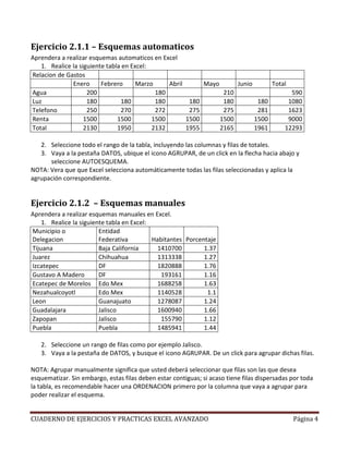 Ejercicio 2.1.1 – Esquemas automaticos
Aprendera a realizar esquemas automaticos en Excel
   1. Realice la siguiente tabla en Excel:
Relacion de Gastos
              Enero      Febrero      Marzo     Abril          Mayo          Junio          Total
Agua                200                     180                        210                        590
Luz                 180         180         180          180           180            180        1080
Telefono            250         270         272          275           275            281        1623
Renta              1500        1500        1500         1500          1500           1500        9000
Total              2130        1950        2132         1955          2165           1961       12293

   2. Seleccione todo el rango de la tabla, incluyendo las columnas y filas de totales.
   3. Vaya a la pestaña DATOS, ubique el icono AGRUPAR, de un click en la flecha hacia abajo y
      seleccione AUTOESQUEMA.
NOTA: Vera que que Excel selecciona automáticamente todas las filas seleccionadas y aplica la
agrupación correspondiente.


Ejercicio 2.1.2 – Esquemas manuales
Aprendera a realizar esquemas manuales en Excel.
    1. Realice la siguiente tabla en Excel:
Municipio o              Entidad
Delegacion               Federativa         Habitantes Porcentaje
Tijuana                  Baja California      1410700        1.37
Juarez                   Chihuahua            1313338        1.27
Izcatepec                DF                   1820888        1.76
Gustavo A Madero         DF                    193161        1.16
Ecatepec de Morelos Edo Mex                   1688258        1.63
Nezahualcoyotl           Edo Mex              1140528         1.1
Leon                     Guanajuato           1278087        1.24
Guadalajara              Jalisco              1600940        1.66
Zapopan                  Jalisco               155790        1.12
Puebla                   Puebla               1485941        1.44

   2. Seleccione un rango de filas como por ejemplo Jalisco.
   3. Vaya a la pestaña de DATOS, y busque el icono AGRUPAR. De un click para agrupar dichas filas.

NOTA: Agrupar manualmente significa que usted deberá seleccionar que filas son las que desea
esquematizar. Sin embargo, estas filas deben estar contiguas; si acaso tiene filas dispersadas por toda
la tabla, es recomendable hacer una ORDENACION primero por la columna que vaya a agrupar para
poder realizar el esquema.


CUADERNO DE EJERCICIOS Y PRACTICAS EXCEL AVANZADO                                                   Página 4
 