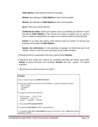 Celda objetivo: Casilla donde se quiere el resultado.

               Máximo: Que obtenga en Celda Objetivo el valor máximo posible.

               Mínimo: Que obtenga en Celda Objetivo el valor mínimo posible.

               Igual a: Valor que se desea obtener.

               Cambiando las celdas: Casillas que pueden variar su contenido para obtener el valor
               buscado en Celda Objetivo, si hay más de una casilla, se separan con un punto y
               coma. También se puede definir un rango con la notación Casilla Inicial:Casilla final.

               Estimar: Si se activa esta opción, Excel utilizará todas las casillas sin fórmula que
               impliquen el resultado de Celda Objetivo.

               Sujetas a las restricciones: En este apartado, se agregan las condiciones que ha de
               respetar Solver a la hora de hacer los ajustes en las casillas variables.

        2. Después de llenar los apartados anteriores, pulse el botón Resolver.

        3. Aparecerá otro cuadro que muestra los resultados calculados por Solver, pulse sobre
         Aceptar si quiere conservar este resultado, Cancelar para que vuelvan los valores
         originales.

        • No siempre será posible encontrar una solución.


        Ejemplo:
        Copie o recupere el ejercicio OBJETIVO1.XLS.

        Se tiene que conseguir unos beneficios de 550.000 pts., variando las siguientes casillas:
            . Precio Compra
            . Trabajadores
            . Salario

        Y poniendo las restricciones siguientes:

           Precio Compra, >=120 y <=160
           Trabajadores, >=28 y <=35
           Salario, >=120.000 y <=130.000

        1. Active opción Herramientas/Solver.

        2.En apartado Celda Objetivo, $B$7, casilla Beneficios.

        3. En apartado Valor de la Celda Objetivo, haga clic en botón de radio Valores de: ponga la
        cantidad de, 550.000.


CUADERNO DE EJERCICIOS Y PRACTICAS EXCEL AVANZADO                                                     Página 41
 