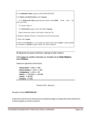 4. En Cambiando Celdas: ponga las casillas $D$2;$E$2;$F$2.

         5. En Sujetas a las Restricciones: pulsar Agregar,

            5.1. En Referencia Celda: ponga la primera casilla variante,$D$2.          Puede   hacer   clic
         sobre esta casilla.

            5.2. Escoja el signo <=.

            5.3 A Restricción: ponga el valor 160 y Botón Agregar.

            Haga lo mismo para poner el valor mayor o igual que 120.

         6. Repita los apartados del paso nº 5 para poner el resto de restricciones.

         7. Pulse sobre Aceptar.

         8. Pulse el botón Resolver, y en el cuadro que aparece pulse sobre Aceptar si quiere guardar
         los resultados y Cancelar si quiere restaurar los valores originales.




            Siguiendo los pasos anteriores, obtenga el valor máximo.

         Varíe todas las casillas implicadas en resultado de la Celda Objetivo,
         botón Estimar.

         Indique las siguientes restricciones:

            . Precio Venta >=200 y <=300.
            . Precio Compra >= 120 y <= 160.
            . Trabajadores >= 28 y <= 30
            . Salario >= 120.000 y <= 130.000
            . Ventas <=30.000
            . Compras >=7.000


                                            Practica 18.2 - Ejercicio


    Recupere archivo OBJETIVO2.XLS


    El ejercicio trata de ver las semanas que se tardará en pagar un equipo de música teniendo en
    cuenta los gastos y el ahorro semanal.



CUADERNO DE EJERCICIOS Y PRACTICAS EXCEL AVANZADO                                                             Página 42
 