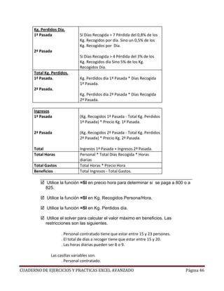 Kg. Perdidos Día.
      1ª Pasada                Sí Días Recogida > 7 Pérdida del 0,8% de los
                               Kg. Recogidos por día. Sino un 0,5% de los
                               Kg. Recogidos por Día.
      2ª Pasada
                               Si Días Recogida > 4 Pérdida del 3% de los
                               Kg. Recogidos día Sino 5% de los Kg.
                               Recogidos Día.
      Total Kg. Perdidos.
      1ª Pasada.               Kg. Perdidos día 1ª Pasada * Días Recogida
                               1ª Pasada.
      2ª Pasada.
                               Kg. Perdidos día 2ª Pasada * Días Recogida
                               2ª Pasada.

      Ingresos
      1ª Pasada                (Kg. Recogidos 1ª Pasada - Total Kg. Perdidos
                               1ª Pasada) * Precio Kg. 1ª Pasada.

      2ª Pasada                (Kg. Recogidos 2ª Pasada - Total Kg. Perdidos
                               2ª Pasada) * Precio Kg. 2ª Pasada.

      Total                    Ingresos 1ª Pasada + Ingresos 2ª Pasada.
      Total Horas              Personal * Total Días Recogida * Horas
                               diarias
      Total Gastos             Total Horas * Precio Hora
      Beneficios               Total Ingresos - Total Gastos.

            Utilice la función =SI en precio hora para determinar si se paga a 800 o a
            825.

             Utilice la función =SI en Kg. Recogidos Persona/Hora.

             Utilice la función =SI en Kg. Perdidos día.

             Utilice el solver para calcular el valor máximo en beneficios. Las
            restricciones son las siguientes.

                     . Personal contratado tiene que estar entre 15 y 23 persones.
                     . El total de días a recoger tiene que estar entre 15 y 20.
                     . Las horas diarias pueden ser 8 o 9.

               Las casillas variables son.
                     . Personal contratado.

CUADERNO DE EJERCICIOS Y PRACTICAS EXCEL AVANZADO                                    Página 46
 