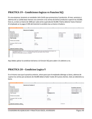 PRACTICA 19 – Condiciones logicas vs Funcion Si()

En una empresa, tenemos un vendedor John Smith que promociona 3 productos. Al mes, veremos si
ademas de su sueldo base merece una comision si las ventas de dichos productos superan los 50,000.
Esto es, se dara un bono de 1000 por cada venta superada de 50,000. Podria obtener hasta 3 bonos!
Al empleado se le paga el 10% del total de lo vendido mas un bono si hubiera.




Aquí debes aplicar la condicion de bono o la funcion SI() para saber si lo obtiene o no.



PRACTICA 20 – Condicion Logica Y

En el mismo caso que la practica anterior, ahora para que el empleado obtenga su bono, ademas de
superar las ventas por producto de 50,000 debera haber traido 20 nuevos clientes. Solo asi obtendra su
bono.




CUADERNO DE EJERCICIOS Y PRACTICAS EXCEL AVANZADO                                          Página 48
 