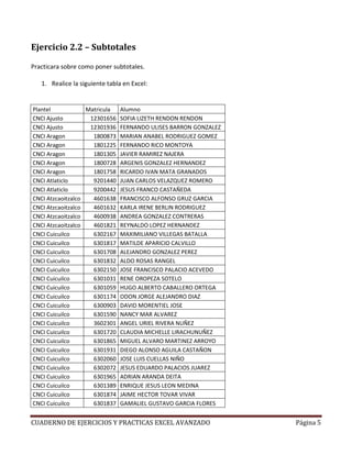 Ejercicio 2.2 – Subtotales

Practicara sobre como poner subtotales.

   1. Realice la siguiente tabla en Excel:


Plantel            Matricula   Alumno
CNCI Ajusto         12301656   SOFIA LIZETH RENDON RENDON
CNCI Ajusto         12301936   FERNANDO ULISES BARRON GONZALEZ
CNCI Aragon          1800873   MARIAN ANABEL RODRIGUEZ GOMEZ
CNCI Aragon          1801225   FERNANDO RICO MONTOYA
CNCI Aragon          1801305   JAVIER RAMIREZ NAJERA
CNCI Aragon          1800728   ARGENIS GONZALEZ HERNANDEZ
CNCI Aragon          1801758   RICARDO IVAN MATA GRANADOS
CNCI Atlaticlo       9201440   JUAN CARLOS VELAZQUEZ ROMERO
CNCI Atlaticlo       9200442   JESUS FRANCO CASTAÑEDA
CNCI Atzcaoitzalco   4601638   FRANCISCO ALFONSO GRUZ GARCIA
CNCI Atzcaoitzalco   4601632   KARLA IRENE BERLIN RODRIGUEZ
CNCI Atzcaoitzalco   4600938   ANDREA GONZALEZ CONTRERAS
CNCI Atzcaoitzalco   4601821   REYNALDO LOPEZ HERNANDEZ
CNCI Cuicuilco       6302167   MAXIMILIANO VILLEGAS BATALLA
CNCI Cuicuilco       6301817   MATILDE APARICIO CALVILLO
CNCI Cuicuilco       6301708   ALEJANDRO GONZALEZ PEREZ
CNCI Cuicuilco       6301832   ALDO ROSAS RANGEL
CNCI Cuicuilco       6302150   JOSE FRANCISCO PALACIO ACEVEDO
CNCI Cuicuilco       6301031   RENE OROPEZA SOTELO
CNCI Cuicuilco       6301059   HUGO ALBERTO CABALLERO ORTEGA
CNCI Cuicuilco       6301174   ODON JORGE ALEJANDRO DIAZ
CNCI Cuicuilco       6300903   DAVID MORENTIEL JOSE
CNCI Cuicuilco       6301590   NANCY MAR ALVAREZ
CNCI Cuicuilco       3602301   ANGEL URIEL RIVERA NUÑEZ
CNCI Cuicuilco       6301720   CLAUDIA MICHELLE LIRACHUNUÑEZ
CNCI Cuicuilco       6301865   MIGUEL ALVARO MARTINEZ ARROYO
CNCI Cuicuilco       6301931   DIEGO ALONSO AGUILA CASTAÑON
CNCI Cuicuilco       6302060   JOSE LUIS CUELLAS NIÑO
CNCI Cuicuilco       6302072   JESUS EDUARDO PALACIOS JUAREZ
CNCI Cuicuilco       6301965   ADRIAN ARANDA DEITA
CNCI Cuicuilco       6301389   ENRIQUE JESUS LEON MEDINA
CNCI Cuicuilco       6301874   JAIME HECTOR TOVAR VIVAR
CNCI Cuicuilco       6301837   GAMALIEL GUSTAVO GARCIA FLORES


CUADERNO DE EJERCICIOS Y PRACTICAS EXCEL AVANZADO                Página 5
 