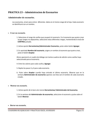 PRACTICA 23 – Administracion de Escenarios

Administrador de escenarios.

      Los escenarios, sirven para entrar diferentes datos en el mismo rango de la hoja. Cada escenario
      se identificará con un nombre.



•   Crear un escenario.

           1. Seleccione el rango de casillas que ocupará el escenario. Si el escenario que quiere crear
            ocupa rangos no adyacentes, seleccione estos diferentes rangos, manteniendo la tecla de
            CONTROL pulsada.

           2. Active opción Herramientas/Administrador Escenarios, pulse sobre botón Agregar.

           3. En apartado Nombre del escenario, asigne un nombre al escenario que quiera crear,
            pulse el botón Aceptar.

           Ahora aparecerá un cuadro de diálogo con tantos cuadros de edición como casillas haya
           seleccionado para el escenario.

           4. Entre los valores para cada casilla y Agregar.

           5. Repita los pasos 3 y 4 para cada escenario.

           6. Pulse sobre Aceptar cuando haya entrado el último escenario. Observe que en la
            ventana Administrador de escenarios aparece una lista con el nombre de cada escenario
            creado.



•   Mostrar un escenario.

           1. Active opción de la barra de menús Herramientas/ Administrador de Escenarios.

           2. En la ventana del Administrador de escenarios, seleccione el escenario y pulse sobre el
            botón Mostrar.



•   Borrar un escenario.

CUADERNO DE EJERCICIOS Y PRACTICAS EXCEL AVANZADO                                            Página 51
 