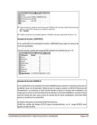 Copie el ejercicio, ponga un total menor que 100.000 en B1,verá que en B2 el descuento que
           aparece es de un 0%, ya que no se cumple la condición
           B1 > 100.000

           Cambie el total por una cantidad superior a 100.000. Verá que el descuento de B2 es 5%.

        Ejemplo de función =CONTAR.SI

        En la casilla B10 se ha utilizado la función =CONTAR.SI para saber el número de
        alumnos aprobados.

        Cuenta cuantas casillas del rango B2:B9 cumplen la condición de ser >=5.




        Ejemplo de función SUMAR.SI

        En la casilla B13 se ha utilizado la función SUMAR.SI para calcular el total de ventas de un
        vendedor (Juan en el ejemplo). Observe que el rango a evaluar es B2:B12 (Columna de
        Vendedores). La condición es B14 (Casilla donde se pone el nombre del vendedor) y el
        rango que se suma es C2:C14 (Columna de ventas). La función SUMAR.SI, sumará en este
        caso las ventas de Juan, para sumar las ventas de los otros vendedores, solo hará falta
        poner su nombre en la casilla B14.

        Se Podría interpretar la función de B13 de la forma,
        SUMA las casillas del Rango C2:C12 cuyas correspondientes en el rango B2:B12 sean
        iguales al valor de B14.




CUADERNO DE EJERCICIOS Y PRACTICAS EXCEL AVANZADO                                                       Página 56
 