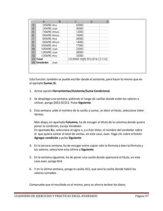 Esta función, también se puede escribir desde el asistente, para hacer lo mismo que en
        el ejemplo Sumar.Si.

        1. Active opción Herramientas/Asistente/Suma Condicional.

        2. Se despliega una ventana, pidiendo el rango de casillas donde están los valores a
           utilizar, ponga $A$3:$C$12. Pulse Siguiente.

        3. Esta ventana pide el nombre de la casilla a sumar, es decir el título, seleccione Valor
           Ventas.

           Más abajo, en apartado Columna, ha de escoger el título de la columna donde quiera
           poner la condición, escoja Vendedor.
           En apartado Es:, seleccione el signo =, y a Este Valor, el nombre del vendedor sobre
           el que quiera contar el total de ventas, en este caso, Juan. Haga clic sobre el botón
           Agregar condición y pulse Siguiente.

        4. En la tercera ventana, ha de escoger entre copiar sólo la fórmula o bien la fórmula y
           los valores, seleccione esta última y Siguiente.

        5. En la ventana siguiente, ha de poner una casilla donde aparecerá el título, en este
           caso Juan, ponga B14.

        6. Y en la última ventana, ponga la casilla A15, que será la casilla donde habrá los
           valores sumados.


        Compruebe que el resultado es el mismo, pero se ahorra teclear los datos.


CUADERNO DE EJERCICIOS Y PRACTICAS EXCEL AVANZADO                                          Página 57
 