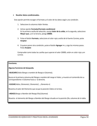 •     Resaltar datos condicionados.

         Esta opción permite escoger el formato y el color de los datos según una condición.

             1. Seleccione la columna Valor Ventas.

             2. Active opción Formato/Formato condicional.
                En la primera casilla de selección, escoja Valor de la celda, en la segunda, seleccione
                Mayor que, y en la tercera, ponga 20000.

             3. Pulse el botón Formato, seleccione el color rojo y estilo de la fuente Cursiva, pulse
                Aceptar.

             4. Si quiere poner otra condición, pulse el botón Agregar >>, y siga los mismos pasos.
                Pulse Aceptar.

             Compruebe como todas las casillas que superan el valor 20000, están en color rojo y en
             cursiva.



Funciones.

Algunas funciones de búsqueda.

=BUSCARV(Valor;Rango o nombre de Rango;n Columna);

Busca en la primera columna del Rango o nombre del rango el Valor, y muestra el contenido de su
correspondiente n Columna hacia a la derecha.

=ELEGIR(Índice; Elemento1, Elemento2,...,Elemento n)

Muestra el valor del Elemento que ocupa la posición Índice en la lista.

=INDICE(Rango o Nombre del Rango;Fila;Columna)

Muestra el elemento del Rango o Nombre del Rango situado en la posición fila, columna de la tabla.




CUADERNO DE EJERCICIOS Y PRACTICAS EXCEL AVANZADO                                               Página 58
 