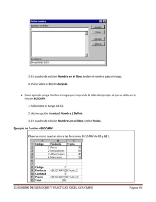 3. En cuadro de edición Nombre en el libro, teclee el nombre para el rango.

           4. Pulse sobre el botón Aceptar.


     • Como ejemplo ponga Nombre al rango que comprende la tabla del ejemplo, el que se utiliza en la
       función BUSCARV.

           1. Seleccione el rango A2:C5.

           2. Active opción Insertar/ Nombre / Definir.

           3. En cuadro de edición Nombres en el libro, teclee Frutas.

Ejemplo de función =BUSCARV

           Observe como quedan ahora las funciones BUSCARV de B9 y B11.




CUADERNO DE EJERCICIOS Y PRACTICAS EXCEL AVANZADO                                              Página 60
 