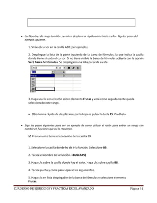 • Los Nombres de rango también permiten desplazarse rápidamente hacia a ellos. Siga los pasos del
      ejemplo siguiente.

          1. Sitúe el cursor en la casilla A30 (per ejemplo).

          2. Despliegue la lista de la parte izquierda de la barra de fórmulas, la que indica la casilla
          donde tiene situado el cursor. Si no tiene visible la barra de fórmulas actívela con la opción
          Ver/ Barra de fórmulas. Se desplegará una lista parecida a esta.




          3. Haga un clic con el ratón sobre elemento Frutas y verá como seguidamente queda
          seleccionado este rango.


          • Otra forma rápida de desplazarse por la hoja es pulsar la tecla F5. Pruébelo.


    • Siga los pasos siguientes para ver un ejemplo de como utilizar el ratón para entrar un rango con
      nombre en funciones que así lo requieran.

             Previamente borre el contenido de la casilla B9.


          1. Seleccione la casilla donde ha de ir la función. Seleccione B9.

          2. Teclee el nombre de la función. =BUSCARV(

          3. Haga clic sobre la casilla donde hay el valor. Haga clic sobre casilla B8.

          4. Teclee punto y coma para separar los argumentos.

          5. Haga clic en lista desplegable de la barra de fórmulas y seleccione elemento
          Frutas.

CUADERNO DE EJERCICIOS Y PRACTICAS EXCEL AVANZADO                                             Página 61
 
