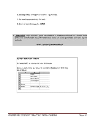 6. Teclee punto y coma para separar los argumentos.

         7. Teclee el desplazamiento. Teclee 2.

         8. Cierre el paréntesis y pulse ENTER.




    • Observación. Tenga en cuenta que si los valores de la primera columna de una tabla no están
      ordenados en la función BUSCARV tendrá que poner un cuarto parámetro con valor 0 para
      indicarlo.

                                   =BUSCARV(valor;tabla;Columna;0)




         Ejemplo de función =ELEGIR.

         En la casilla B7 se mostrará el valor Manzanas.

         Escoger el elemento que ocupa la posición indicada en B6 de la lista
         B1,B2,B3,B4.




CUADERNO DE EJERCICIOS Y PRACTICAS EXCEL AVANZADO                                     Página 62
 