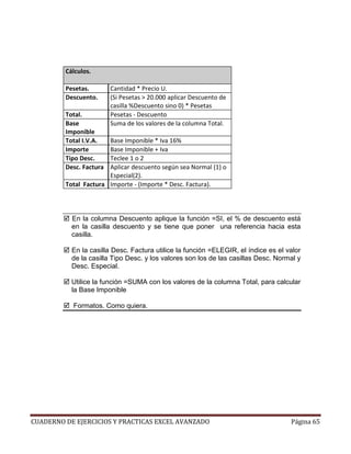 Cálculos.

         Pesetas.        Cantidad * Precio U.
         Descuento.      (Si Pesetas > 20.000 aplicar Descuento de
                         casilla %Descuento sino 0) * Pesetas
         Total.          Pesetas - Descuento
         Base            Suma de los valores de la columna Total.
         Imponible
         Total I.V.A.  Base Imponible * Iva 16%
         Importe       Base Imponible + Iva
         Tipo Desc.    Teclee 1 o 2
         Desc. Factura Aplicar descuento según sea Normal (1) o
                       Especial(2).
         Total Factura Importe - (Importe * Desc. Factura).



           En la columna Descuento aplique la función =SI, el % de descuento está
           en la casilla descuento y se tiene que poner una referencia hacia esta
           casilla.

           En la casilla Desc. Factura utilice la función =ELEGIR, el índice es el valor
           de la casilla Tipo Desc. y los valores son los de las casillas Desc. Normal y
           Desc. Especial.

           Utilice la función =SUMA con los valores de la columna Total, para calcular
           la Base Imponible

           Formatos. Como quiera.




CUADERNO DE EJERCICIOS Y PRACTICAS EXCEL AVANZADO                                   Página 65
 