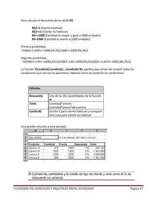 Para calcular el descuento de la casilla D5

             B$2=1 (Cliente habitual)
             B$2<>1 (Cliente no habitual)
             B5>=1000 (Cantidad es mayor o igual a 1000 unidades)
             B5<1000 (Cantidad es menor a 1000 unidades)

    Primera posibilidad:
    =SI(B$2=1;SI(B5>=1000;6%;5%);SI(B5>=1000;4%;3%))

    Segunda posibilidad:
     =SI(Y(B$2=1;B5>=1000);6%;SI(Y(B$2=1;B5<1000);5%;SI(Y(B$2<>1;B10>=1000);4%;3%)))

    La función Y(condició1;condició2;..;Condición N), significa que se han de cumplir todas las
    condiciones que cierran los paréntesis. Observe como se pondrían las condiciones:



          Cálculos.

          Descuento        Una de las dos posibilidades de la función
                           SI
          Total.           (cantidad*precio)-
                           (cantidad*precio*descuento)
          Casilla B2       Escriba 1 para cliente habitual y cuanquier
                           otra cosa para cliente no habitual.


    Una posible solución a este ejemplo:




             Cambie las cantidades y la casilla de tipo de cliente y verá como el % de
             descuento va variando.


CUADERNO DE EJERCICIOS Y PRACTICAS EXCEL AVANZADO                                          Página 67
 