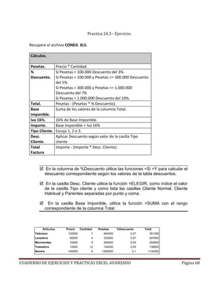 Practica 24.3 - Ejercicio.

    Recupere el archivo COND3. XLS.

     Cálculos.

     Pesetas.           Precio * Cantidad.
     %                  Si Pesetas < 100.000 Descuento del 3%
     Descuento.         Si Pesetas > 100.000 y Pesetas <= 300.000 Descuento
                        del 5%
                        Si Pesetas > 300.000 y Pesetas <= 1.000.000
                        Descuento del 7%
                        Si Pesetas > 1.000.000 Descuento del 10%.
     Total.             Pesetas - (Pesetas * % Descuento).
     Base               Suma de los valores de la columna Total.
     Imponible.
     Iva 16%.           16% de Base Imponible.
     Importe.           Base Imponible + Iva 16%
     Tipo Cliente.      Escoja 1, 2 o 3.
     Desc.              Aplicar Descuento según valor de la casilla Tipo
     Cliente.           cliente
     Total              Importe - (Importe * Desc. Cliente).
     Factura


                En la columna de %Descuento utilice las funciones =Si =Y para calcular el
                descuento correspondiente según los valores de la tabla descuentos.

                En la casilla Desc. Cliente utilice la función =ELEGIR, como índice el valor
                de la casilla Tipo cliente y como lista las casillas Cliente Normal, Cliente
                Habitual y Parientes separadas por punto y coma.

                 En la casilla Base Imponible, utilice la función =SUMA con el rango
                correspondiente de la columna Total.



            Artículos         Precio    Cantidad   Pesetas     %Descuento       Total
       Televisor               120000          7      840000           0,07        781200
       Lavadora                 80000          4      320000           0,07        297600
       Microondas               33000          8      264000           0,05        250800
       Tostadora                12000         12      144000           0,05        136800
       Nevera                  140000          9     1260000              0,1     1134000



CUADERNO DE EJERCICIOS Y PRACTICAS EXCEL AVANZADO                                           Página 68
 