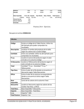 Batidora                   7500            12           90000                 0,03            87300
       Secador                    4500            23          103500                 0,05            98325


       Base Imponible        I.V.A. 16% Importe        Tipo Cliente       Desc. Cliente     Total Factura
                   2786025      445764   3231789                      2              0,05       3070199,55
       Cliente Normal              0%
       Cliente Habitual            5%
       Parientes                  10%


                                             Practica 24.4 - Ejercicio.


  Recupere el archivo COND4.XLS.


    Cálculos.

    Código        Escoja un código de la Tabla Precios. Utilice los
                  del ejemplo para poder comprobar los
                  resultados.
    Descripción. Localizar el nombre del producto de la tabla
                  según los valores de la casilla Código.
    Cantidad.     Entre una cantidad. Utilice las del ejemplo para
                  comprobar los resultados.
    P.v.p.        Localice el precio del producto según el valor
                  entrado en la columna Código
    % Descuento. Localice el %Descuento del producto según el
                  valor entrado en la columna Código.
    Total         Cantidad * P.v.p. - (Cantidad * P.v.p. *
                  %Descuento).
    Tipo Desc.    Entre el valor de la fila donde se encuentra el
                  descuento según Tabla Descuentos.
    Oficio        Entre el valor de la columna correspondiente
                  donde se encuentra el oficio según Tabla
                  Descuentos.
    Base          Suma de los valores de la columna Total.
    Imponible
    Descuento     Localice el descuento según los valores de las
                  Casillas Tipo Desc. y Oficio
    Total Desc.   Base Imponible * Descuento
    Importe       Base Imponible - Total Desc.
    I.v.a.        Importe * 16%
    Total Factura Importe + Iva


CUADERNO DE EJERCICIOS Y PRACTICAS EXCEL AVANZADO                                                            Página 69
 