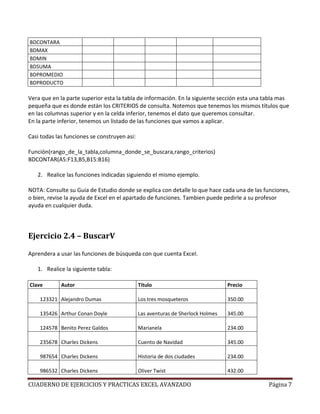 BDCONTARA
BDMAX
BDMIN
BDSUMA
BDPROMEDIO
BDPRODUCTO

Vera que en la parte superior esta la tabla de información. En la siguiente sección esta una tabla mas
pequeña que es donde están los CRITERIOS de consulta. Notemos que tenemos los mismos títulos que
en las columnas superior y en la celda inferior, tenemos el dato que queremos consultar.
En la parte inferior, tenemos un listado de las funciones que vamos a aplicar.

Casi todas las funciones se construyen asi:

Función(rango_de_la_tabla,columna_donde_se_buscara,rango_criterios)
BDCONTAR(A5:F13,B5,B15:B16)

   2. Realice las funciones indicadas siguiendo el mismo ejemplo.

NOTA: Consulte su Guia de Estudio donde se explica con detalle lo que hace cada una de las funciones,
o bien, revise la ayuda de Excel en el apartado de funciones. Tambien puede pedirle a su profesor
ayuda en cualquier duda.



Ejercicio 2.4 – BuscarV

Aprendera a usar las funciones de búsqueda con que cuenta Excel.

   1. Realice la siguiente tabla:

Clave        Autor                            Titulo                             Precio

    123321 Alejandro Dumas                    Los tres mosqueteros               350.00

    135426 Arthur Conan Doyle                 Las aventuras de Sherlock Holmes   345.00

    124578 Benito Perez Galdos                Marianela                          234.00

    235678 Charles Dickens                    Cuento de Navidad                  345.00

    987654 Charles Dickens                    Historia de dos ciudades           234.00

    986532 Charles Dickens                    Oliver Twist                       432.00

CUADERNO DE EJERCICIOS Y PRACTICAS EXCEL AVANZADO                                             Página 7
 