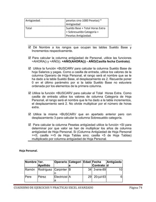 Antigüedad.                      pesetas sino 1000 Pesetas) *
                                        Antigüedad
       Total                            Sueldo Base + Total Horas Extra
                                        + Sobresueldo Categoría +
                                        Pesetas Antigüedad.


                Dé Nombre a los rangos que ocupan las tablas Sueldo Base y
               Incrementos respectivamente.

               Para calcular la columna antigüedad de Personal, utilice las funciones
               =AHORA() y =AÑO(). =AÑO(AHORA()) - AÑO(Casilla fecha Contrato).

                Utilice la función =BUSCARV para calcular la columna Sueldo Base de
               hoja Salarios y pagas. Como a casilla de entrada, utilice los valores de la
               columna Operario de Hoja Personal, el rango será el nombre que se le
               ha dado a la tabla Sueldo Base, el desplazamiento es 2. Recuerde poner
               0 en el último parámetro por si la tabla Sueldo Base no estuviera
               ordenada por los elementos de la primera columna.

               Utilice la función =BUSCARV para calcular el Total Horas Extra. Como
               casilla de entrada utilice los valores de columna Categoría de Hoja
               Personal, el rango será el nombre que le ha dado a la tabla incrementos,
               el desplazamiento será 2. No olvide multiplicar por el número de horas
               extra.

                Utilice la misma =BUSCARV que en apartado anterior pero con
               desplazamiento 3 para calcular la columna Sobresueldo categoría.

                Para calcular la columna Pesetas antigüedad utilice la función =SI para
               determinar por que valor se han de multiplicar los años de columna
               antigüedad de Hoja Personal. Si (Columna Antigüedad de Hoja Personal
               >=5; casilla >=5 de Hoja Tablas sino; casilla <5 de Hoja Tablas)
               multiplicado por columna antigüedad de Hoja Personal.


   Hoja Personal.


       Nombre 1er.     Operario Categorí Edad Fecha      Antigüeda
              Apellido             a          Contrato d
       Ramón Rodríguez Carpinter B          34 3-ene-89         10
                       o
       Pere   Pérez    Electricist A        29 20-jul-93         6
                       a

CUADERNO DE EJERCICIOS Y PRACTICAS EXCEL AVANZADO                                       Página 74
 