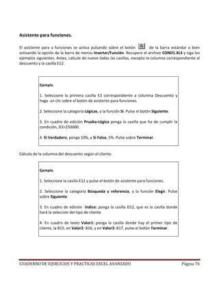 Asistente para funciones.

El asistente para a funciones se activa pulsando sobre el botón            de la barra estándar o bien
activando la opción de la barra de menús Insertar/Función. Recupere el archivo COND1.XLS y siga los
ejemplos siguientes. Antes, calcule de nuevo todas las casillas, excepto la columna correspondiente al
descuento y la casilla E12.




           Ejemplo.

           1. Seleccione la primera casilla E3 correspondiente a columna Descuento y
           haga un clic sobre el botón de asistente para funciones.

           2. Seleccione la categoría Lógicas, y la función Si. Pulse el botón Siguiente.

           3. En cuadro de edición Prueba-Lógica ponga la casilla que ha de cumplir la
           condición, D3>250000.

           4. Si Verdadero, ponga 10%, y Si Falso, 5%. Pulse sobre Terminar.


Cálculo de la columna del descuento según el cliente.


           Ejemplo.

           1. Seleccione la casilla E12 y pulse el botón de asistente para funciones.

           2. Seleccione la categoría Búsqueda y referencia, y la función Elegir. Pulse
           sobre Siguiente.

           3. En cuadro de edición Indice: ponga la casilla D12, que es la casilla donde
           hará la selección del tipo de cliente.

           4. En cuadro de texto Valor1: ponga la casilla donde hay el primer tipo de
           cliente, la B15, en Valor2: B16, y en Valor3: B17, pulse el botón Terminar.




CUADERNO DE EJERCICIOS Y PRACTICAS EXCEL AVANZADO                                           Página 76
 