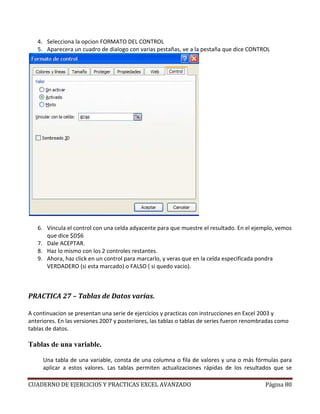 4. Selecciona la opcion FORMATO DEL CONTROL
   5. Aparecera un cuadro de dialogo con varias pestañas, ve a la pestaña que dice CONTROL




   6. Vincula el control con una celda adyacente para que muestre el resultado. En el ejemplo, vemos
      que dice $D$6
   7. Dale ACEPTAR.
   8. Haz lo mismo con los 2 controles restantes.
   9. Ahora, haz click en un control para marcarlo, y veras que en la celda especificada pondra
      VERDADERO (si esta marcado) o FALSO ( si quedo vacio).



PRACTICA 27 – Tablas de Datos varias.

A continuacion se presentan una serie de ejercicios y practicas con instrucciones en Excel 2003 y
anteriores. En las versiones 2007 y posteriores, las tablas o tablas de series fueron renombradas como
tablas de datos.

Tablas de una variable.

     Una tabla de una variable, consta de una columna o fila de valores y una o más fórmulas para
     aplicar a estos valores. Las tablas permiten actualizaciones rápidas de los resultados que se

CUADERNO DE EJERCICIOS Y PRACTICAS EXCEL AVANZADO                                           Página 80
 