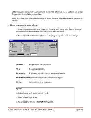 obtienen a partir de los valores, simplemente cambiando la fórmula que se les tiene que aplicar,
     la obtención de resultados es inmediata.

     Antes de realizar una tabla, aprenderá como se puede llenar un rango rápidamente con series de
     valores.

• Llenar rangos con series de valores.

          1. En la primera casilla de la serie de valores, ponga el valor inicial, seleccione el rango de
          columna o fila que quiera llenar (incluida la casilla del valor inicial).

          2. Active opción Edición/ rellenar/series. Se despliega el siguiente cuadro de diálogo.




          Series En :       Escoger llenar filas o columnas.

          Tipo :            El tipo de progresión.

          Incremento :      El intervalo entre dos valores seguidos de la serie.

          Unidad de tiempo : Forma de incrementar valores cronológicos.

          Límite :          Valor máximo de la progresión.


          Ejemplo.

          1. Sitúe el cursor en la casilla A1, entre un 0.

          2. Seleccione el rango A1:A10

          3. Active opción del menú Edición/ Rellenar/series.



CUADERNO DE EJERCICIOS Y PRACTICAS EXCEL AVANZADO                                               Página 81
 